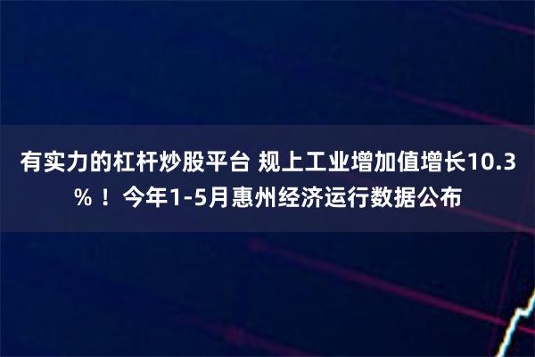 有实力的杠杆炒股平台 规上工业增加值增长10.3% ！今年1-5月惠州经济运行数据公布