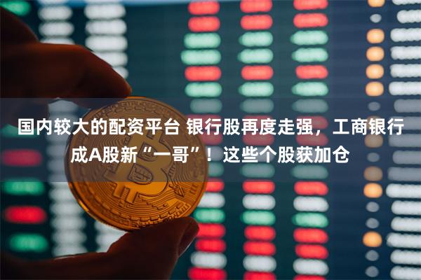 国内较大的配资平台 银行股再度走强，工商银行成A股新“一