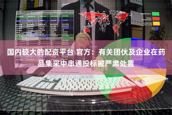 国内较大的配资平台 官方：有关团伙及企业在药品集采中串通投标被严肃处置
