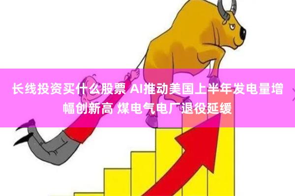 长线投资买什么股票 AI推动美国上半年发电量增幅创新高 煤电气电厂退役延缓