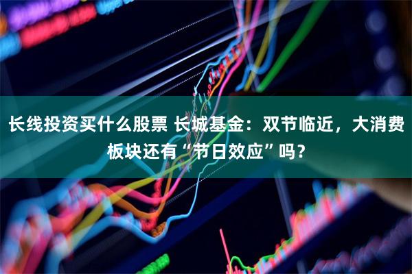 长线投资买什么股票 长城基金：双节临近，大消费板块还有“节日效应”吗？