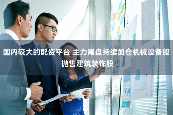 国内较大的配资平台 主力尾盘持续加仓机械设备股 抛售建筑装饰股