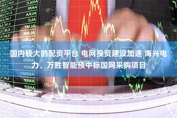 国内较大的配资平台 电网投资建设加速 海兴电力、万胜智能预中标国网采购项目