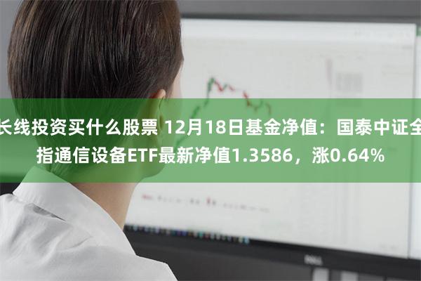 长线投资买什么股票 12月18日基金净值：国泰中证全指通信设
