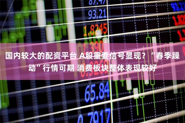 国内较大的配资平台 A股重要信号显现？“春季躁动”行情可期 消费板块整体表现较好