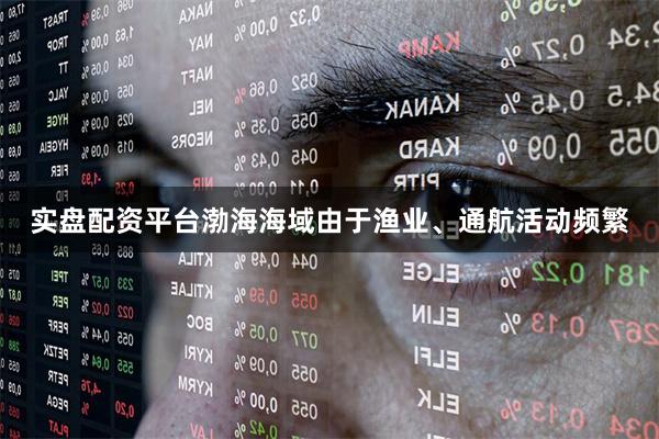 实盘配资平台渤海海域由于渔业、通航活动频繁