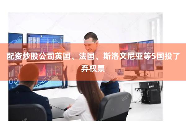 配资炒股公司英国、法国、斯洛文尼亚等5国投了弃权票