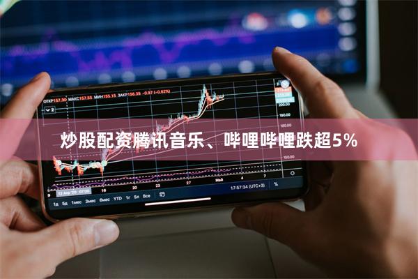 炒股配资腾讯音乐、哔哩哔哩跌超5%