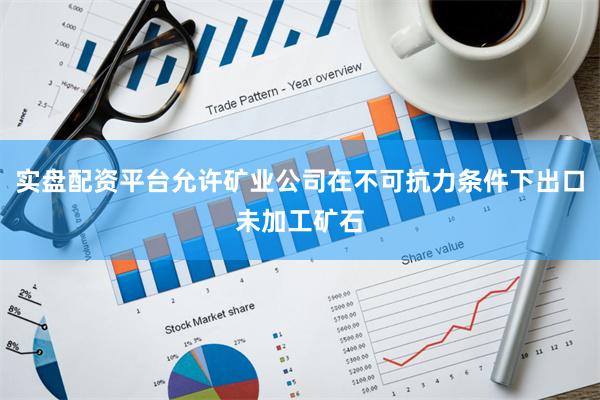 实盘配资平台允许矿业公司在不可抗力条件下出口未加工矿石
