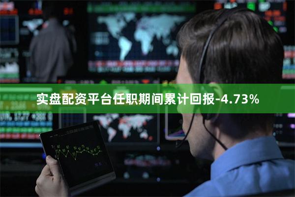 实盘配资平台任职期间累计回报-4.73%