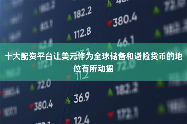 十大配资平台让美元作为全球储备和避险货币的地位有所动摇