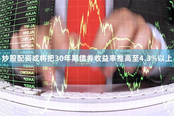 炒股配资或将把30年期债券收益率推高至4.3%以上